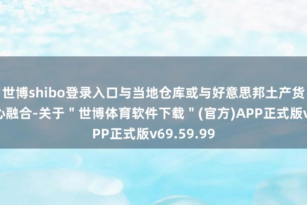 世博shibo登录入口与当地仓库或与好意思邦土产货的配送中心融合-关于＂世博体育软件下载＂(官方)APP正式版v69.59.99