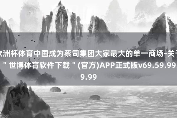 欧洲杯体育中国成为蔡司集团大家最大的单一商场-关于＂世博体育软件下载＂(官方)APP正式版v69.59.99