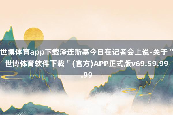 世博体育app下载泽连斯基今日在记者会上说-关于＂世博体育软件下载＂(官方)APP正式版v69.59.99