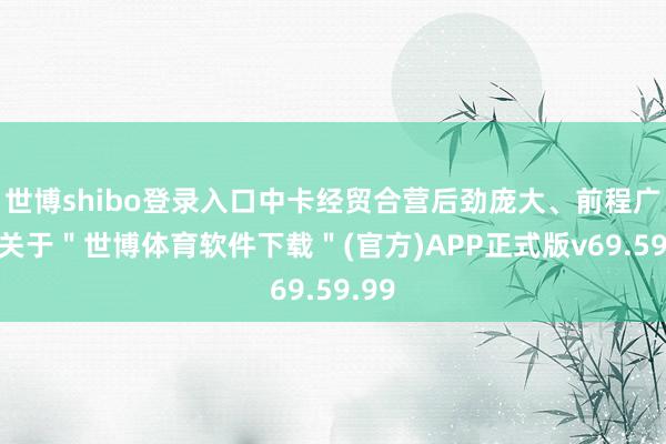 世博shibo登录入口中卡经贸合营后劲庞大、前程广袤-关于＂世博体育软件下载＂(官方)APP正式版v69.59.99