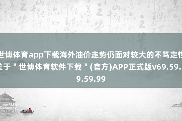 世博体育app下载海外油价走势仍面对较大的不笃定性-关于＂世博体育软件下载＂(官方)APP正式版v69.59.99