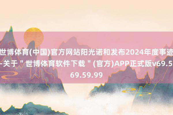 世博体育(中国)官方网站阳光诺和发布2024年度事迹快报-关于＂世博体育软件下载＂(官方)APP正式版v69.59.99
