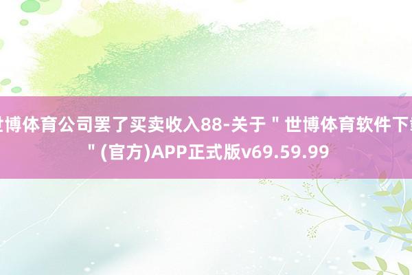 世博体育公司罢了买卖收入88-关于＂世博体育软件下载＂(官方)APP正式版v69.59.99