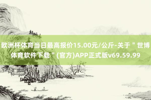 欧洲杯体育当日最高报价15.00元/公斤-关于"世博体育软件下载"(官方)APP正式版v69.59.99