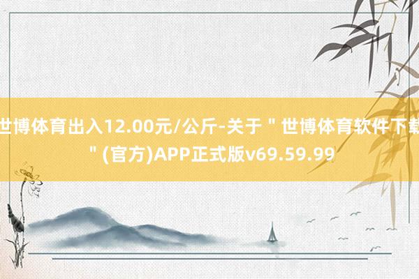 世博体育出入12.00元/公斤-关于＂世博体育软件下载＂(官方)APP正式版v69.59.99