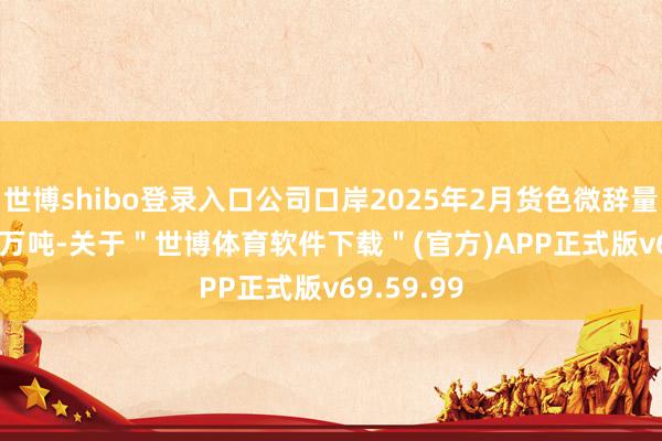 世博shibo登录入口公司口岸2025年2月货色微辞量2397.93万吨-关于＂世博体育软件下载＂(官方)APP正式版v69.59.99