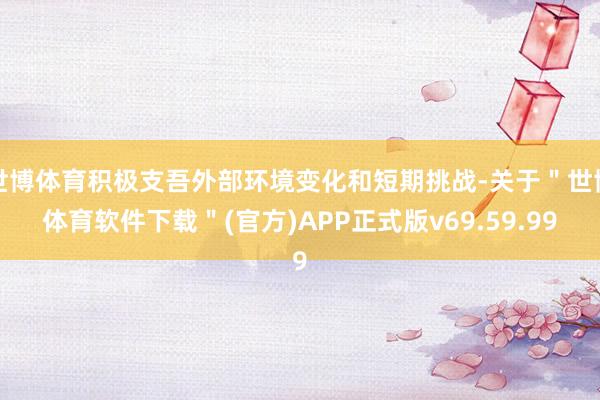 世博体育积极支吾外部环境变化和短期挑战-关于＂世博体育软件下载＂(官方)APP正式版v69.59.99