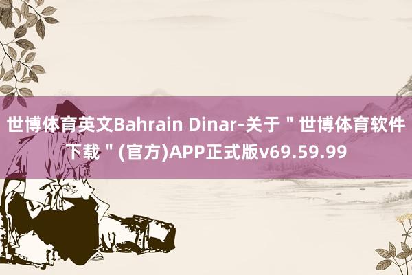 世博体育英文Bahrain Dinar-关于＂世博体育软件下载＂(官方)APP正式版v69.59.99