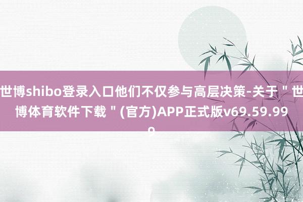 世博shibo登录入口他们不仅参与高层决策-关于＂世博体育软件下载＂(官方)APP正式版v69.59.99