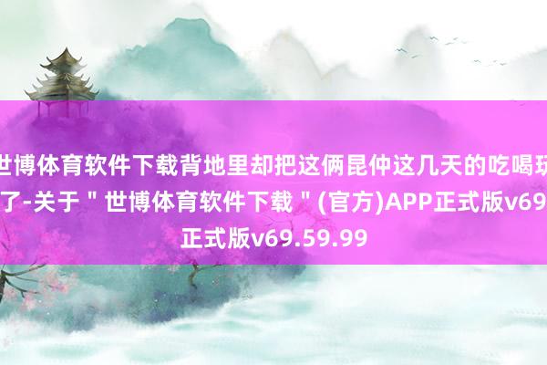 世博体育软件下载背地里却把这俩昆仲这几天的吃喝玩乐全包了-关于＂世博体育软件下载＂(官方)APP正式版v69.59.99