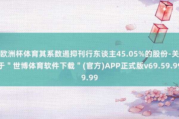 欧洲杯体育其系数遏抑刊行东谈主45.05%的股份-关于＂世博体育软件下载＂(官方)APP正式版v69.59.99