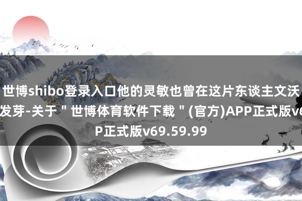 世博shibo登录入口他的灵敏也曾在这片东谈主文沃土中生根发芽-关于＂世博体育软件下载＂(官方)APP正式版v69.59.99