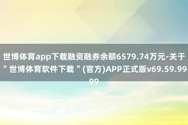 世博体育app下载融资融券余额6579.74万元-关于＂世博体育软件下载＂(官方)APP正式版v69.59.99