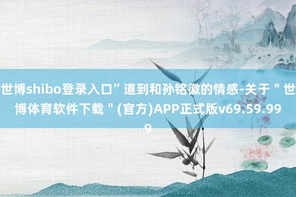 世博shibo登录入口”道到和孙铭徽的情感-关于＂世博体育软件下载＂(官方)APP正式版v69.59.99