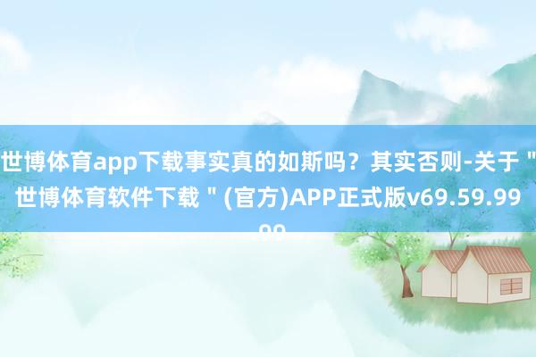 世博体育app下载事实真的如斯吗？其实否则-关于＂世博体育软件下载＂(官方)APP正式版v69.59.99