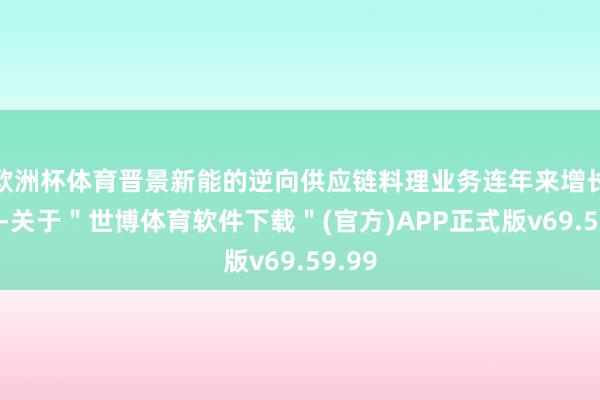 欧洲杯体育晋景新能的逆向供应链料理业务连年来增长迅猛-关于＂世博体育软件下载＂(官方)APP正式版v69.59.99