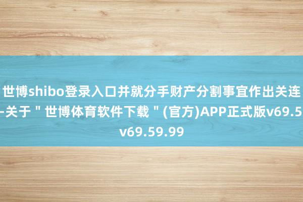 世博shibo登录入口并就分手财产分割事宜作出关连安排-关于＂世博体育软件下载＂(官方)APP正式版v69.59.99