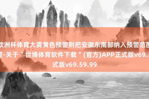 欧洲杯体育大雾黄色预警则把安徽东南部纳入预警范围：瞻望-关于＂世博体育软件下载＂(官方)APP正式版v69.59.99