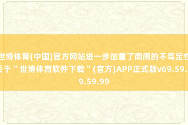 世博体育(中国)官方网站进一步加重了阛阓的不笃定性-关于＂世博体育软件下载＂(官方)APP正式版v69.59.99