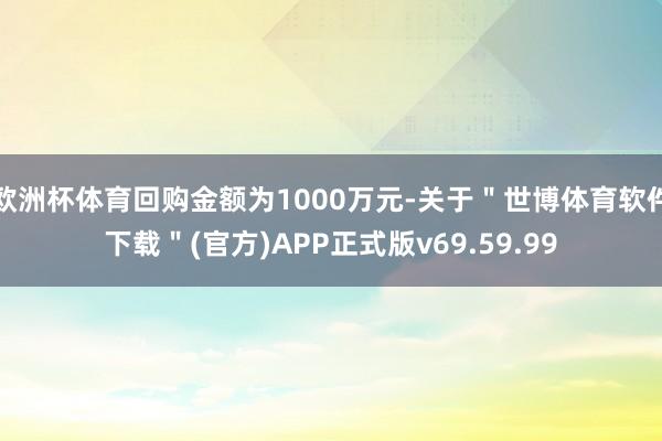 欧洲杯体育回购金额为1000万元-关于＂世博体育软件下载＂(官方)APP正式版v69.59.99