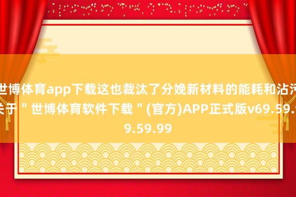 世博体育app下载这也裁汰了分娩新材料的能耗和沾污-关于＂世博体育软件下载＂(官方)APP正式版v69.59.99
