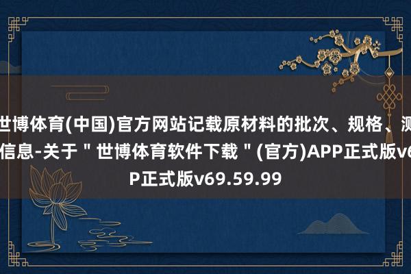 世博体育(中国)官方网站记载原材料的批次、规格、测验肃清等信息-关于＂世博体育软件下载＂(官方)APP正式版v69.59.99