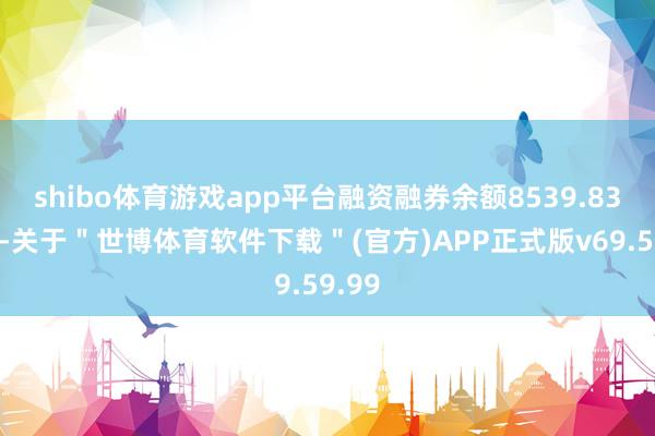 shibo体育游戏app平台融资融券余额8539.83万元-关于＂世博体育软件下载＂(官方)APP正式版v69.59.99