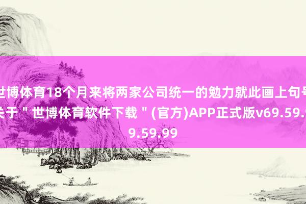 世博体育18个月来将两家公司统一的勉力就此画上句号-关于＂世博体育软件下载＂(官方)APP正式版v69.59.99
