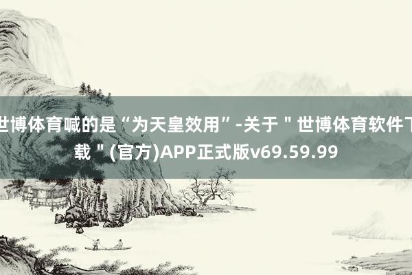 世博体育喊的是“为天皇效用”-关于＂世博体育软件下载＂(官方)APP正式版v69.59.99