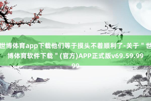 世博体育app下载他们等于摸头不着顺利了-关于＂世博体育软件下载＂(官方)APP正式版v69.59.99