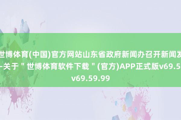 世博体育(中国)官方网站山东省政府新闻办召开新闻发布会-关于＂世博体育软件下载＂(官方)APP正式版v69.59.99
