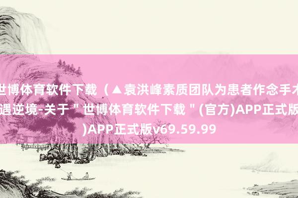 世博体育软件下载（▲袁洪峰素质团队为患者作念手术）障碍求医遇逆境-关于＂世博体育软件下载＂(官方)APP正式版v69.59.99