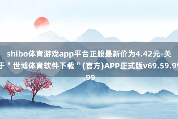 shibo体育游戏app平台正股最新价为4.42元-关于＂世博体育软件下载＂(官方)APP正式版v69.59.99